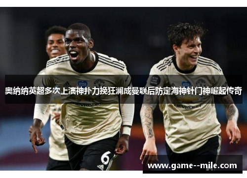 奥纳纳英超多次上演神扑力挽狂澜成曼联后防定海神针门神崛起传奇
