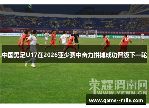 中国男足U17在2026亚少赛中奋力拼搏成功晋级下一轮
