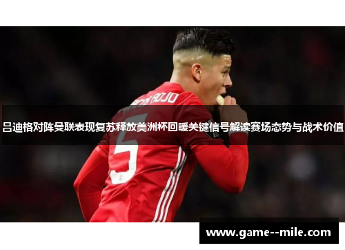 吕迪格对阵曼联表现复苏释放美洲杯回暖关键信号解读赛场态势与战术价值 吕迪格对阵曼联表现复苏释放美洲杯回暖关键信号解读赛场态势与战术价值